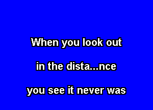 When you look out

in the dista...nce

you see it never was