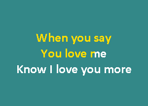 When you say

You love me
Know I love you more