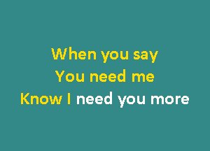 When you say

You need me
Know I need you more