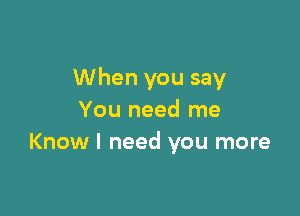 When you say

You need me
Know I need you more