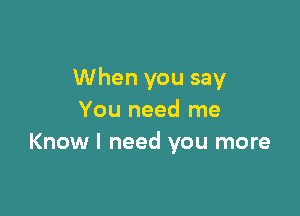 When you say

You need me
Know I need you more