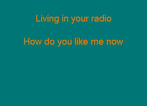 Living in your radio

How do you like me now