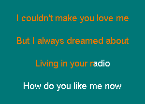 I couldn't make you love me

But I always dreamed about

Living in your radio

How do you like me now