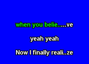 when you belie ..... ve

yeah yeah

Now I finally reali..ze