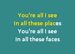 You're all I see
In all these places

You're all I see
In all these faces