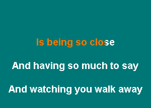 Is being so close

And having so much to say

And watching you walk away