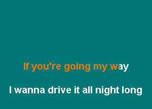 If you're going my way

lwanna drive it all night long