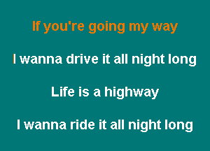 If you're going my way
I wanna drive it all night long
Life is a highway

I wanna ride it all night long