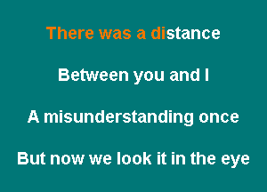 There was a distance

Between you and I

A misunderstanding once

But now we look it in the eye