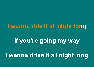 lwanna ride it all night long

If you're going my way

lwanna drive it all night long