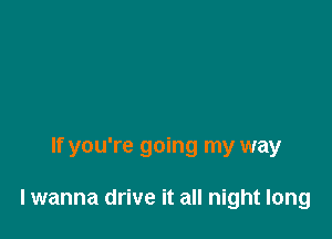 If you're going my way

lwanna drive it all night long