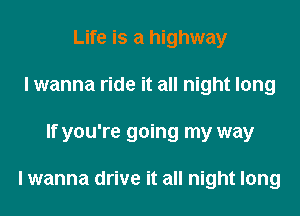 Life is a highway
I wanna ride it all night long
If you're going my way

I wanna drive it all night long