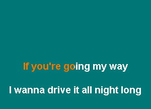 If you're going my way

lwanna drive it all night long