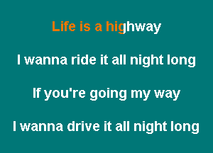 Life is a highway
I wanna ride it all night long
If you're going my way

I wanna drive it all night long