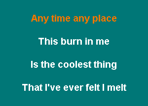 Any time any place

This burn in me

Is the coolest thing

That I've ever felt I melt