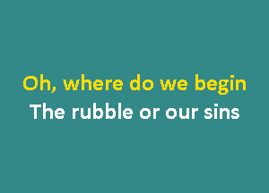 Oh, where do we begin

The rubble or our sins