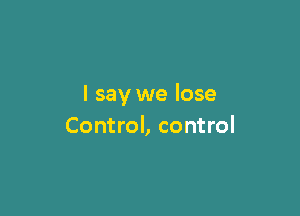 I say we lose

Control, control
