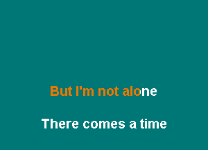 But I'm not alone

There comes a time