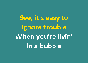 See, it's easy to
Ignore trouble

When you're livin'
In a bubble
