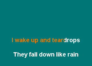 I wake up and teardrops

They fall down like rain