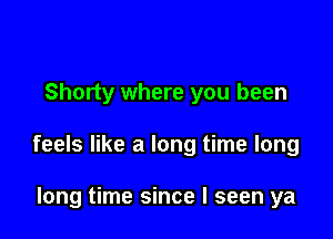 Shorty where you been

feels like a long time long

long time since I seen ya