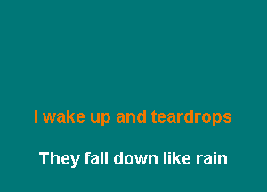 I wake up and teardrops

They fall down like rain