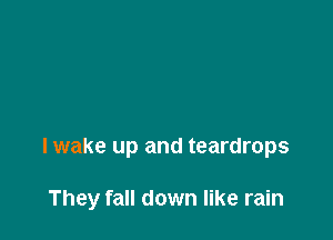 I wake up and teardrops

They fall down like rain