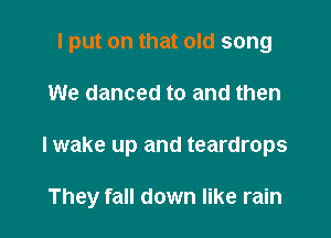 I put on that old song
We danced to and then

I wake up and teardrops

They fall down like rain