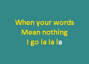 When your words

Mean nothing
I go la la la