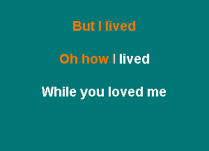 But I lived

Oh how I lived

While you loved me