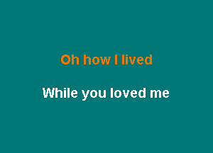 Oh how I lived

While you loved me