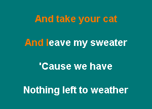 And take your cat

And leave my sweater

'Cause we have

Nothing left to weather