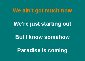 We ain't got much now

We're just starting out
But I know somehow

Paradise is coming