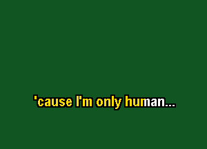 'cause I'm only human...