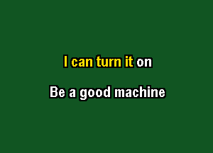I can turn it on

Be a good machine