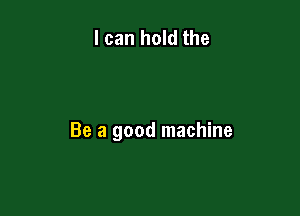 I can hold the

Be a good machine