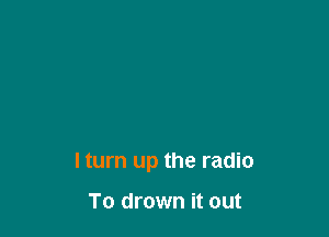 I turn up the radio

To drown it out