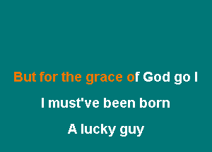 But for the grace of God go I

I must've been born

A lucky guy