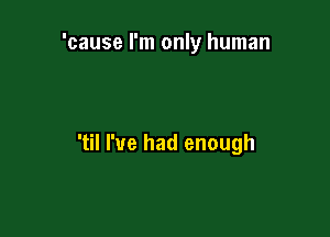'cause I'm only human

'til I've had enough