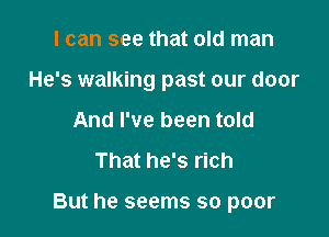 I can see that old man
He's walking past our door
And I've been told
That he's rich

But he seems so poor
