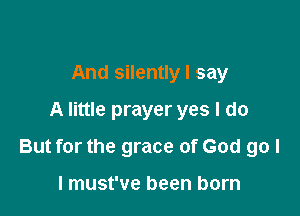 And silently I say
A little prayer yes I do

But for the grace of God go I

I must've been born