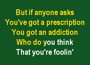 But if anyone asks
You've got a prescription

You got an addiction
Who do you think
That you're foolin'