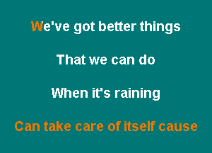 We've got better things

That we can do
When it's raining

Can take care of itself cause