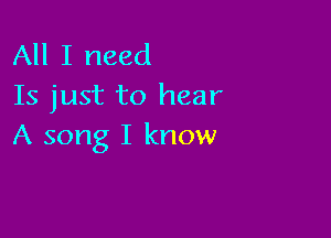 All I need
Is just to hear

A song I know