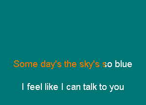 Some day's the sky's so blue

I feel like I can talk to you