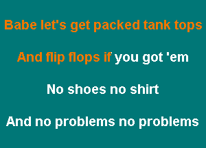 Babe let's get packed tank tops
And flip flops if you got 'em
No shoes n0 shirt

And no problems no problems