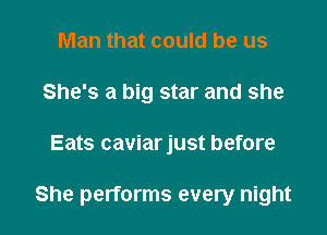 Man that could be us
She's a big star and she

Eats caviarjust before

She performs every night