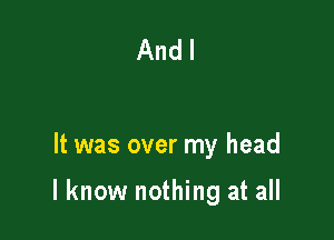 And I

It was over my head

I know nothing at all