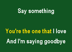Say something

You're the one that I love

And I'm saying goodbye