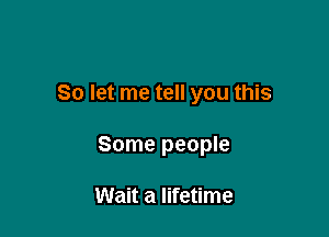 So let me tell you this

Some people

Wait a lifetime